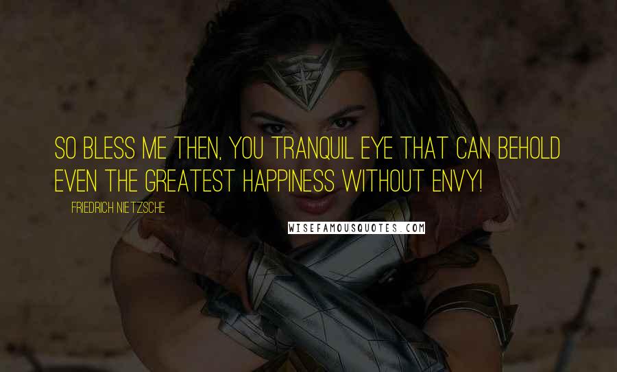 Friedrich Nietzsche Quotes: So bless me then, you tranquil eye that can behold even the greatest happiness without envy!