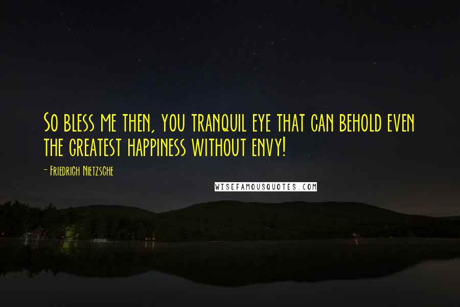 Friedrich Nietzsche Quotes: So bless me then, you tranquil eye that can behold even the greatest happiness without envy!