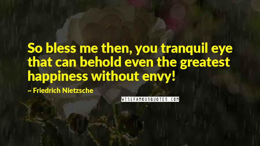 Friedrich Nietzsche Quotes: So bless me then, you tranquil eye that can behold even the greatest happiness without envy!