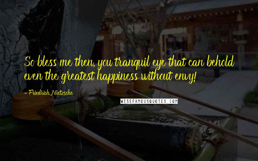 Friedrich Nietzsche Quotes: So bless me then, you tranquil eye that can behold even the greatest happiness without envy!