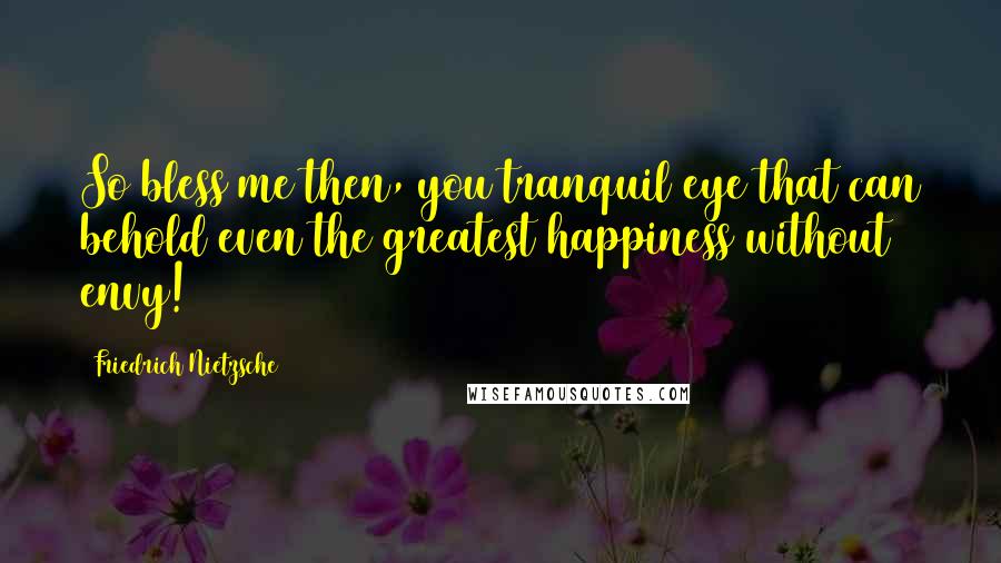 Friedrich Nietzsche Quotes: So bless me then, you tranquil eye that can behold even the greatest happiness without envy!