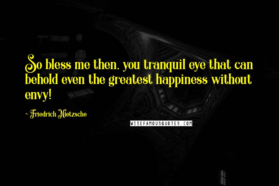 Friedrich Nietzsche Quotes: So bless me then, you tranquil eye that can behold even the greatest happiness without envy!