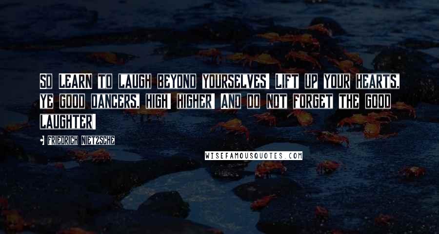 Friedrich Nietzsche Quotes: So LEARN to laugh beyond yourselves! Lift up your hearts, ye good dancers, high! higher! And do not forget the good laughter!