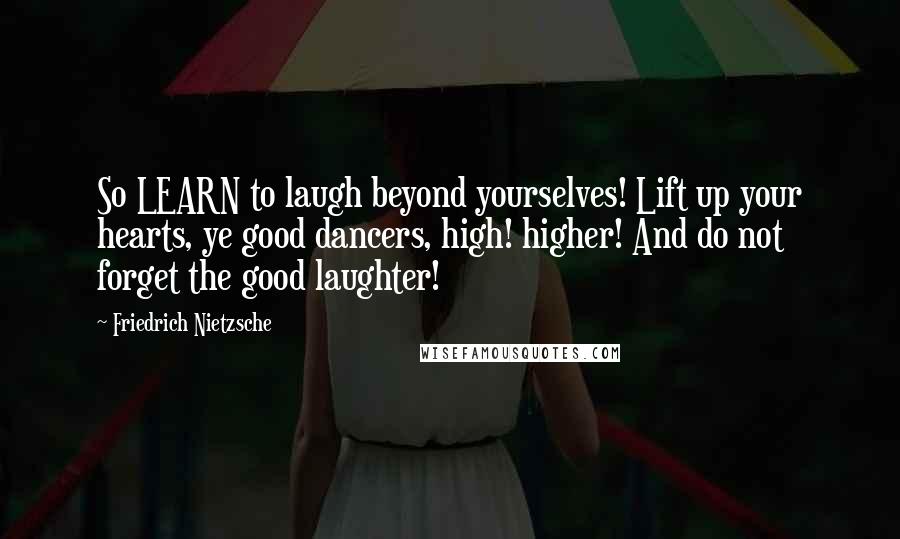 Friedrich Nietzsche Quotes: So LEARN to laugh beyond yourselves! Lift up your hearts, ye good dancers, high! higher! And do not forget the good laughter!