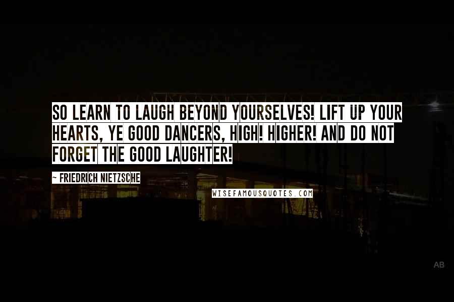 Friedrich Nietzsche Quotes: So LEARN to laugh beyond yourselves! Lift up your hearts, ye good dancers, high! higher! And do not forget the good laughter!