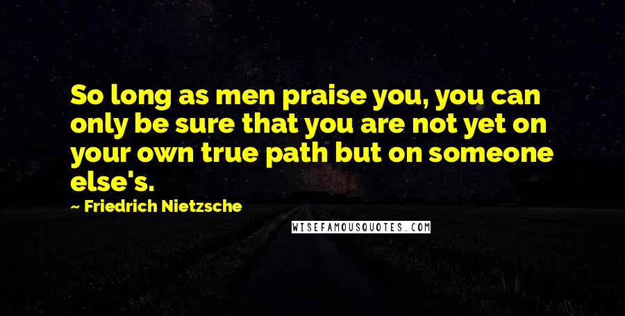 Friedrich Nietzsche Quotes: So long as men praise you, you can only be sure that you are not yet on your own true path but on someone else's.