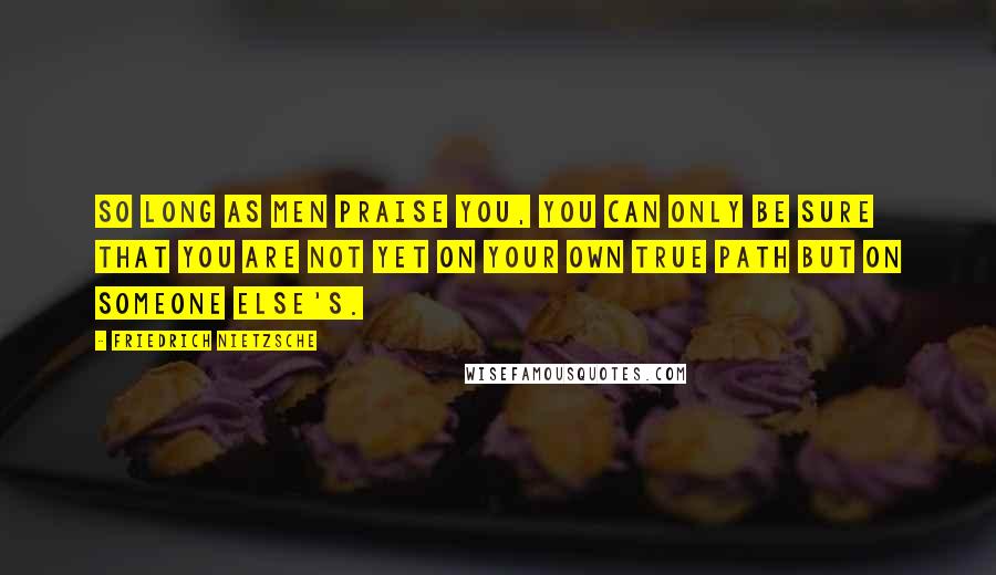 Friedrich Nietzsche Quotes: So long as men praise you, you can only be sure that you are not yet on your own true path but on someone else's.