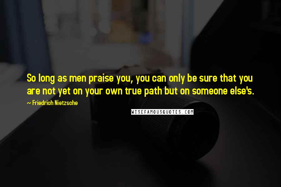 Friedrich Nietzsche Quotes: So long as men praise you, you can only be sure that you are not yet on your own true path but on someone else's.