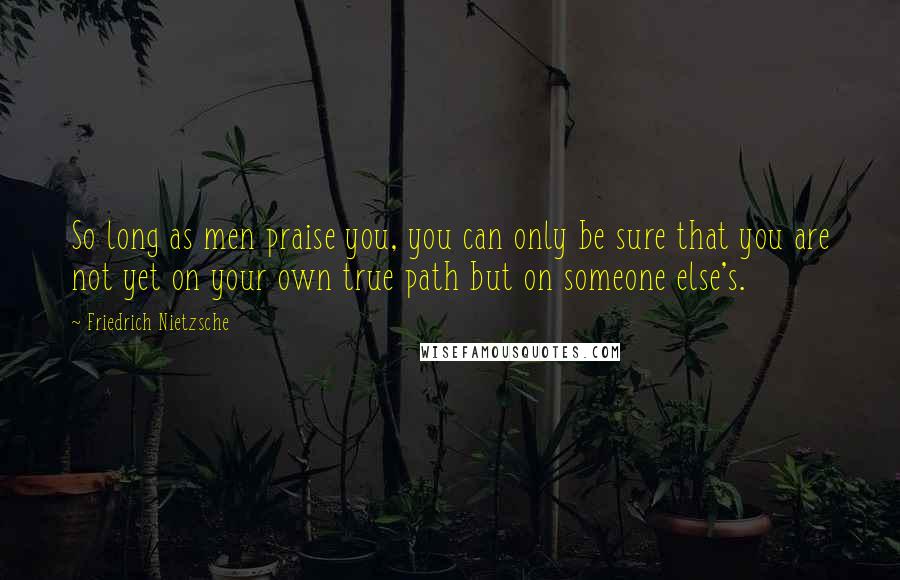 Friedrich Nietzsche Quotes: So long as men praise you, you can only be sure that you are not yet on your own true path but on someone else's.