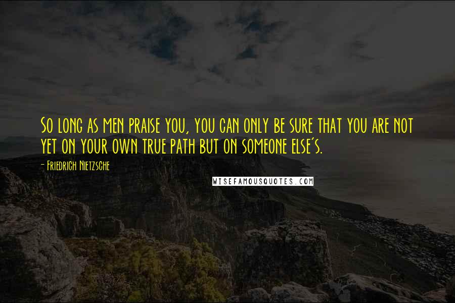 Friedrich Nietzsche Quotes: So long as men praise you, you can only be sure that you are not yet on your own true path but on someone else's.