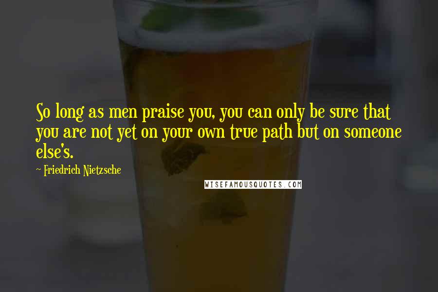 Friedrich Nietzsche Quotes: So long as men praise you, you can only be sure that you are not yet on your own true path but on someone else's.