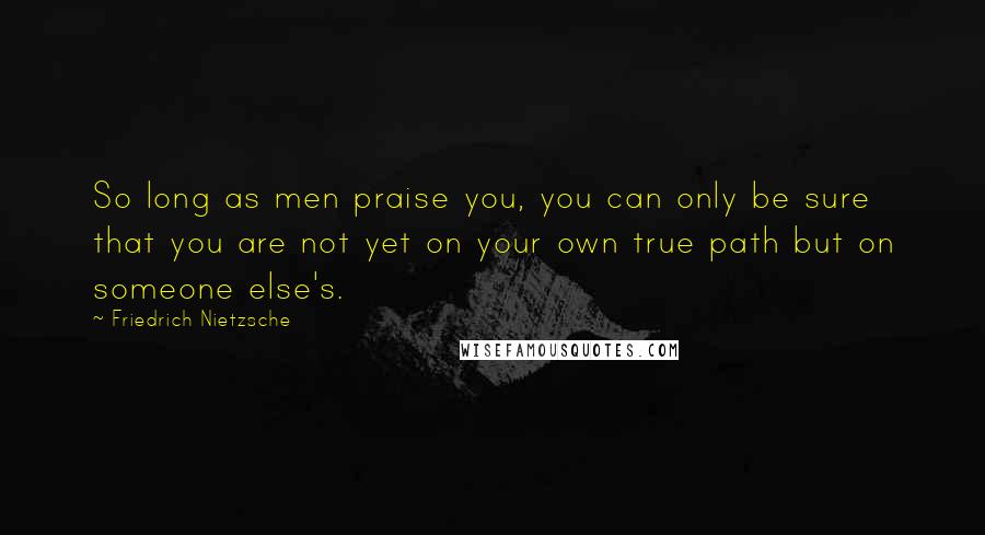 Friedrich Nietzsche Quotes: So long as men praise you, you can only be sure that you are not yet on your own true path but on someone else's.