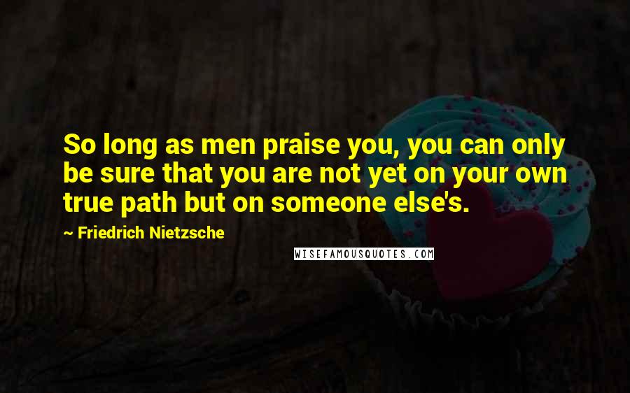 Friedrich Nietzsche Quotes: So long as men praise you, you can only be sure that you are not yet on your own true path but on someone else's.