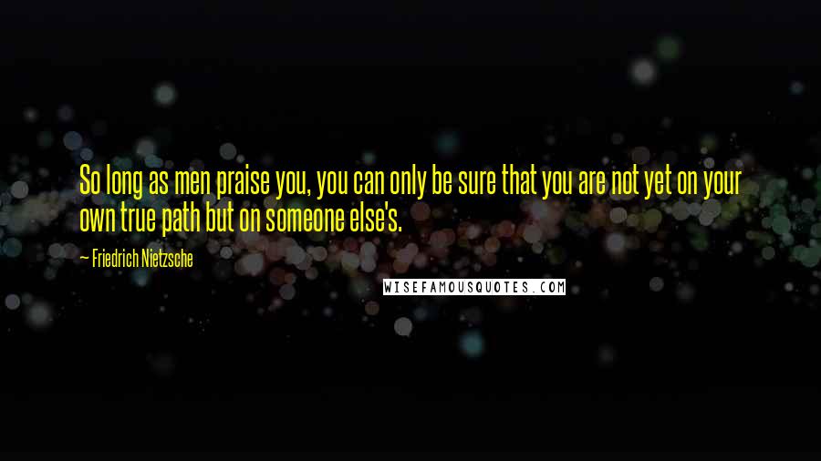 Friedrich Nietzsche Quotes: So long as men praise you, you can only be sure that you are not yet on your own true path but on someone else's.