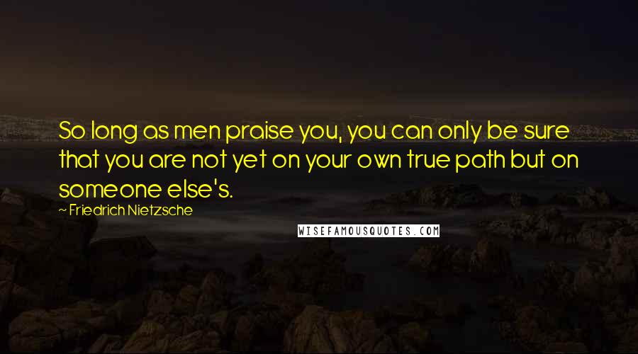 Friedrich Nietzsche Quotes: So long as men praise you, you can only be sure that you are not yet on your own true path but on someone else's.