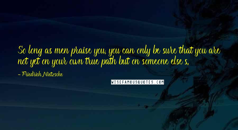 Friedrich Nietzsche Quotes: So long as men praise you, you can only be sure that you are not yet on your own true path but on someone else's.