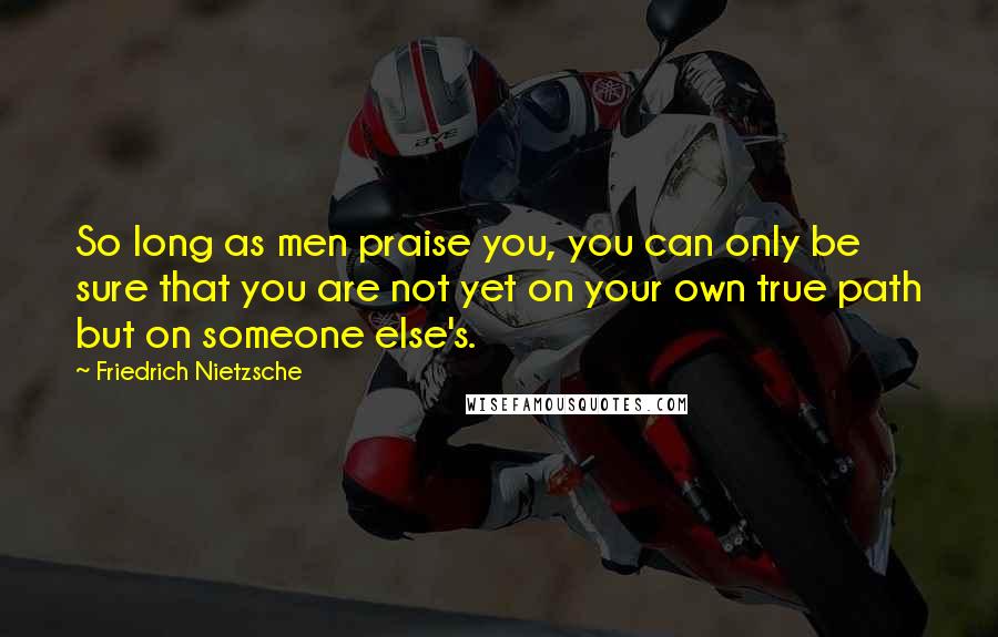 Friedrich Nietzsche Quotes: So long as men praise you, you can only be sure that you are not yet on your own true path but on someone else's.