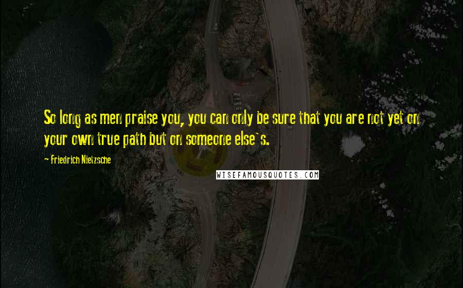 Friedrich Nietzsche Quotes: So long as men praise you, you can only be sure that you are not yet on your own true path but on someone else's.