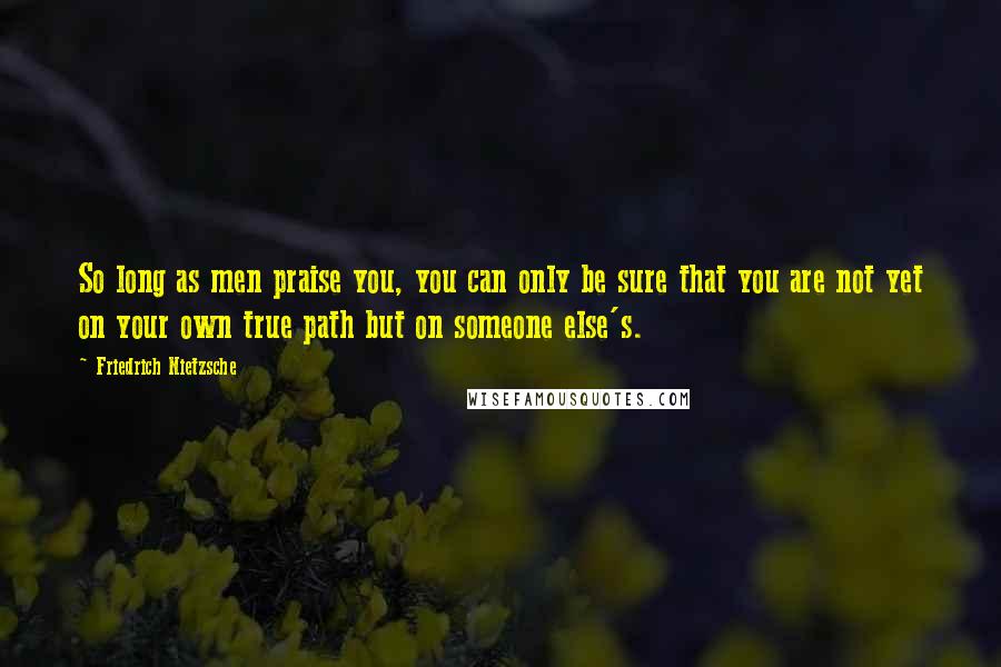 Friedrich Nietzsche Quotes: So long as men praise you, you can only be sure that you are not yet on your own true path but on someone else's.