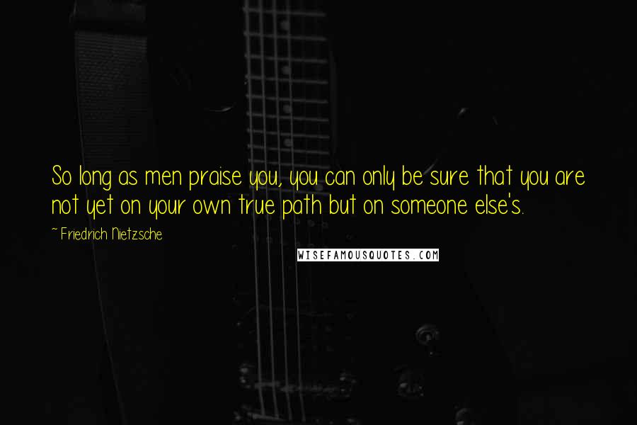 Friedrich Nietzsche Quotes: So long as men praise you, you can only be sure that you are not yet on your own true path but on someone else's.