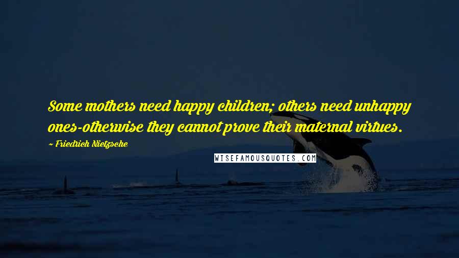 Friedrich Nietzsche Quotes: Some mothers need happy children; others need unhappy ones-otherwise they cannot prove their maternal virtues.