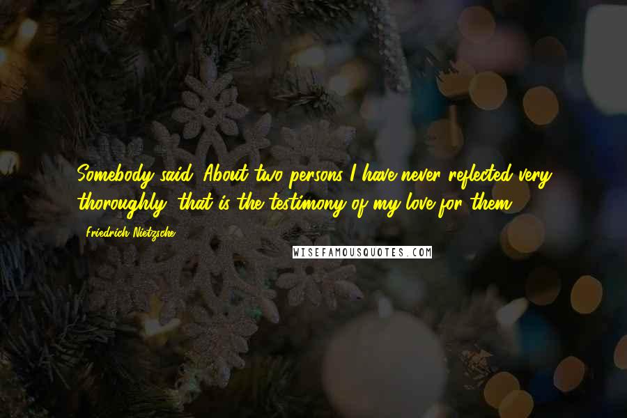 Friedrich Nietzsche Quotes: Somebody said: About two persons I have never reflected very thoroughly: that is the testimony of my love for them.