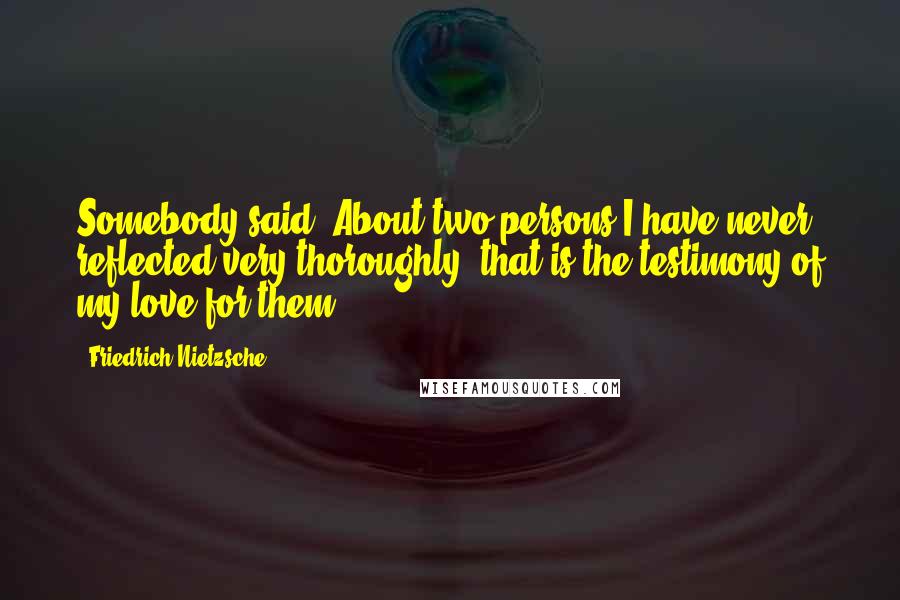 Friedrich Nietzsche Quotes: Somebody said: About two persons I have never reflected very thoroughly: that is the testimony of my love for them.