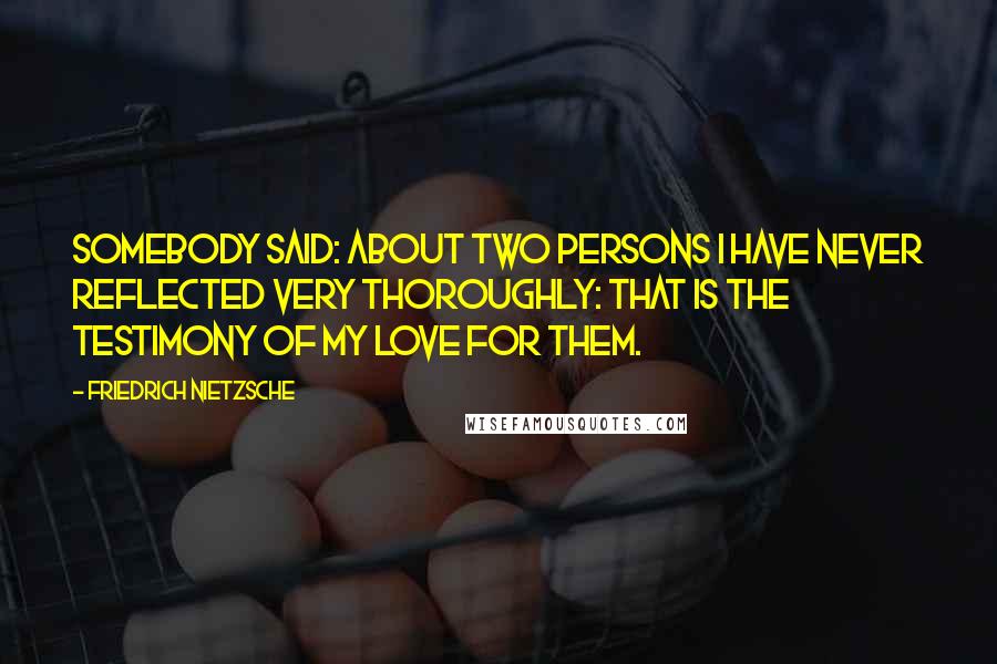 Friedrich Nietzsche Quotes: Somebody said: About two persons I have never reflected very thoroughly: that is the testimony of my love for them.
