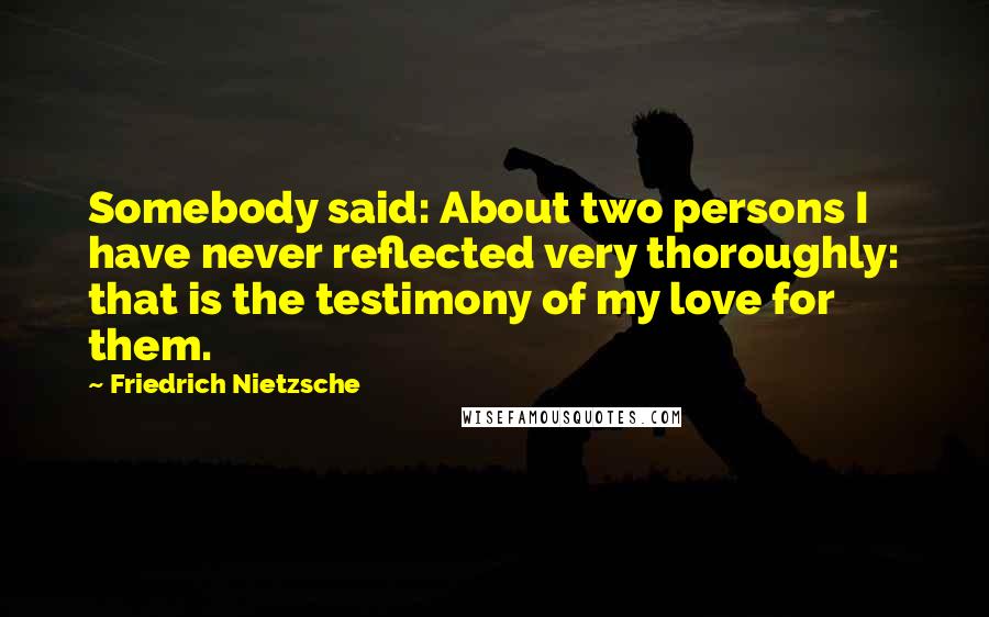 Friedrich Nietzsche Quotes: Somebody said: About two persons I have never reflected very thoroughly: that is the testimony of my love for them.