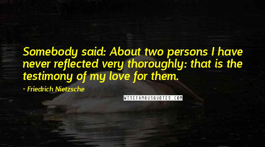 Friedrich Nietzsche Quotes: Somebody said: About two persons I have never reflected very thoroughly: that is the testimony of my love for them.