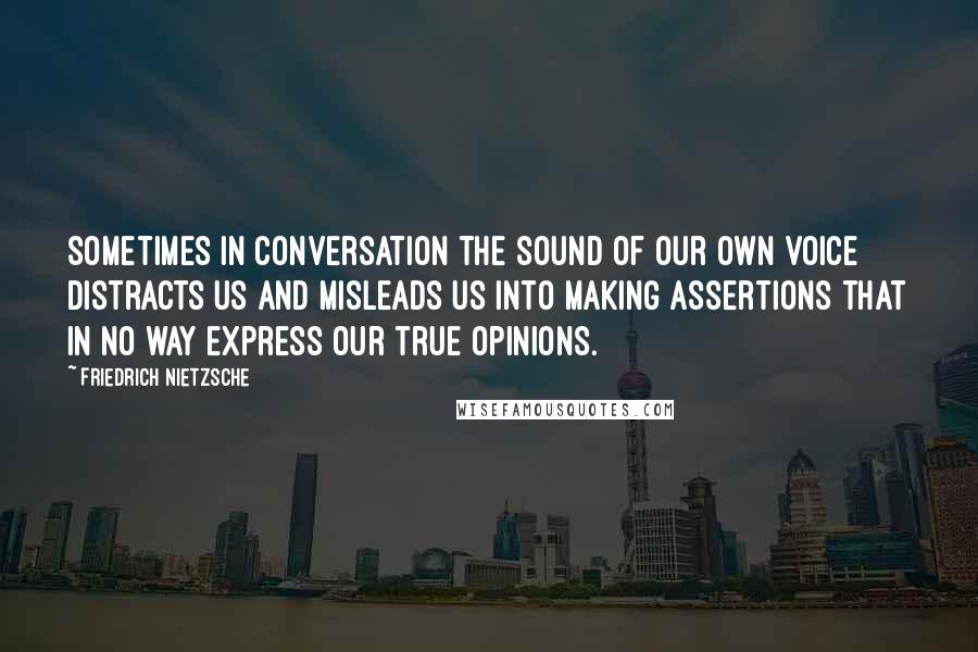 Friedrich Nietzsche Quotes: Sometimes in conversation the sound of our own voice distracts us and misleads us into making assertions that in no way express our true opinions.