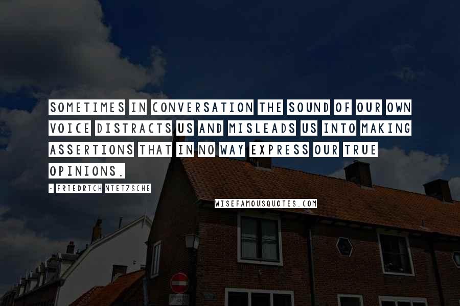 Friedrich Nietzsche Quotes: Sometimes in conversation the sound of our own voice distracts us and misleads us into making assertions that in no way express our true opinions.