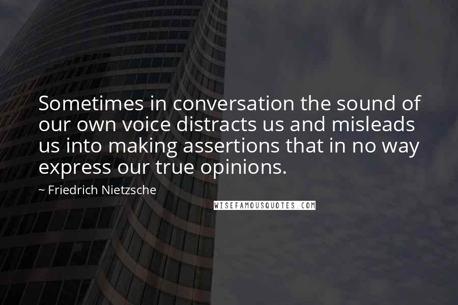 Friedrich Nietzsche Quotes: Sometimes in conversation the sound of our own voice distracts us and misleads us into making assertions that in no way express our true opinions.