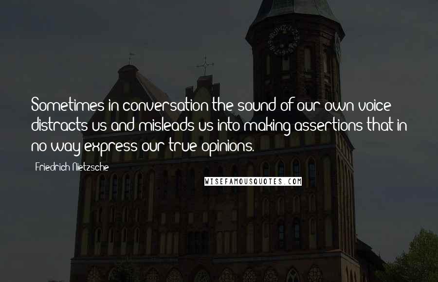 Friedrich Nietzsche Quotes: Sometimes in conversation the sound of our own voice distracts us and misleads us into making assertions that in no way express our true opinions.