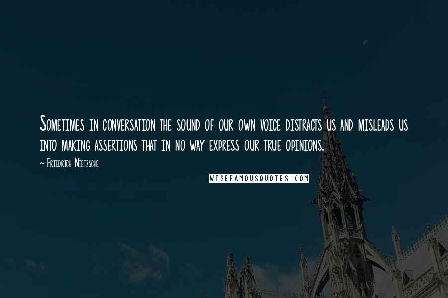 Friedrich Nietzsche Quotes: Sometimes in conversation the sound of our own voice distracts us and misleads us into making assertions that in no way express our true opinions.