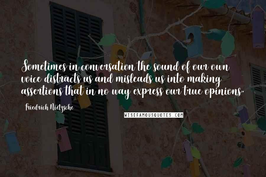 Friedrich Nietzsche Quotes: Sometimes in conversation the sound of our own voice distracts us and misleads us into making assertions that in no way express our true opinions.