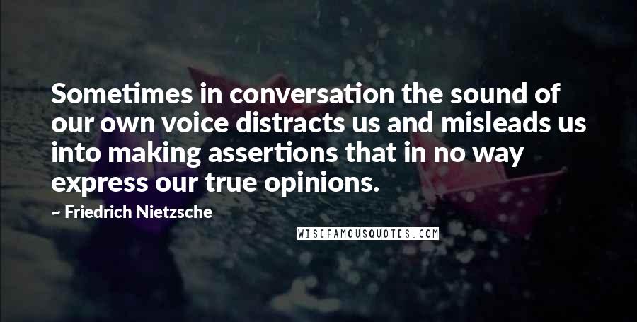 Friedrich Nietzsche Quotes: Sometimes in conversation the sound of our own voice distracts us and misleads us into making assertions that in no way express our true opinions.