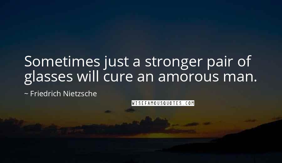 Friedrich Nietzsche Quotes: Sometimes just a stronger pair of glasses will cure an amorous man.