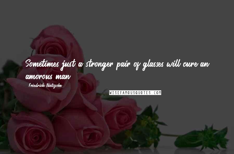 Friedrich Nietzsche Quotes: Sometimes just a stronger pair of glasses will cure an amorous man.