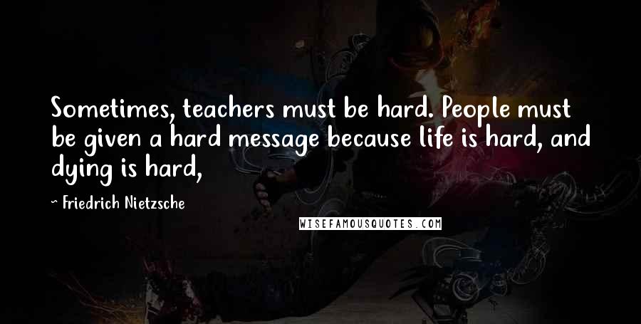 Friedrich Nietzsche Quotes: Sometimes, teachers must be hard. People must be given a hard message because life is hard, and dying is hard,