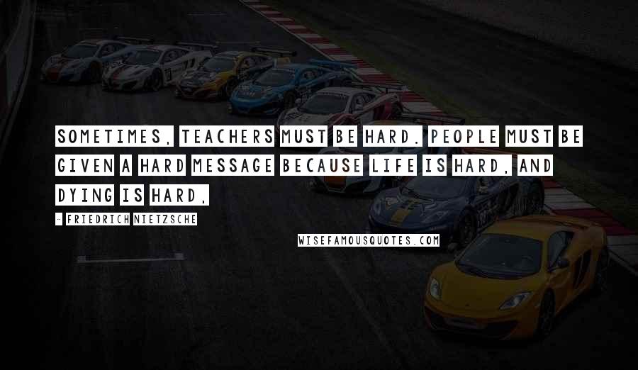 Friedrich Nietzsche Quotes: Sometimes, teachers must be hard. People must be given a hard message because life is hard, and dying is hard,