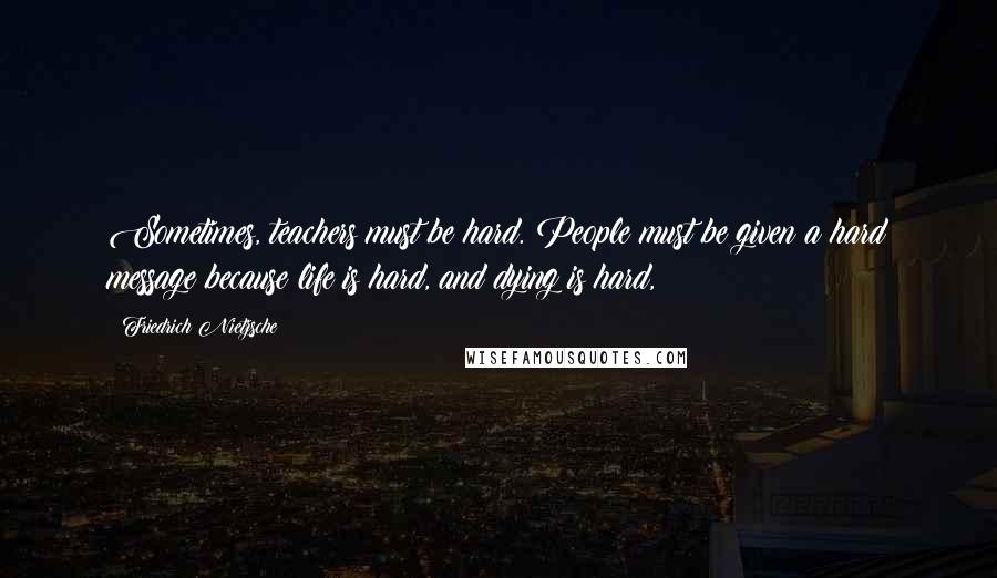Friedrich Nietzsche Quotes: Sometimes, teachers must be hard. People must be given a hard message because life is hard, and dying is hard,