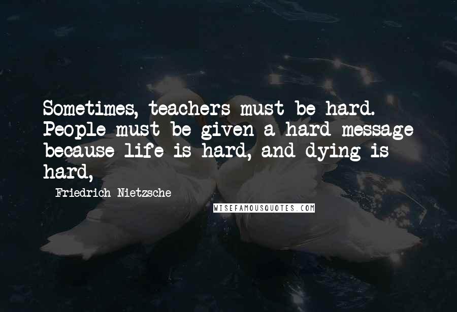 Friedrich Nietzsche Quotes: Sometimes, teachers must be hard. People must be given a hard message because life is hard, and dying is hard,