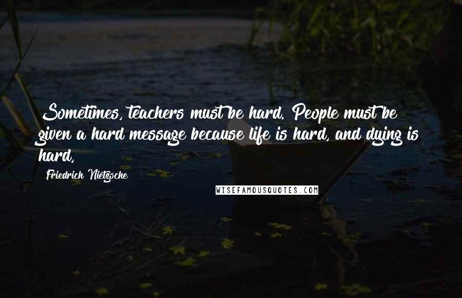 Friedrich Nietzsche Quotes: Sometimes, teachers must be hard. People must be given a hard message because life is hard, and dying is hard,