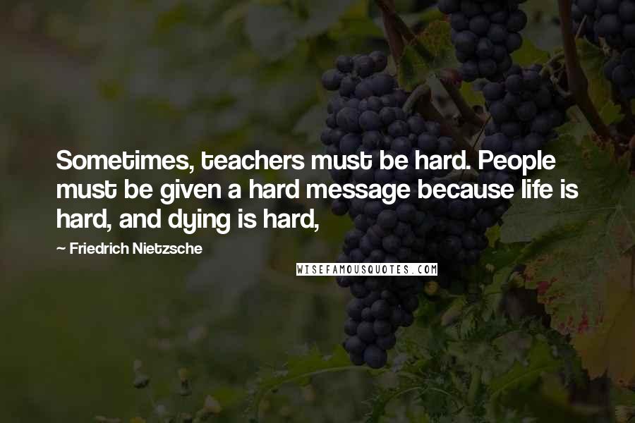 Friedrich Nietzsche Quotes: Sometimes, teachers must be hard. People must be given a hard message because life is hard, and dying is hard,