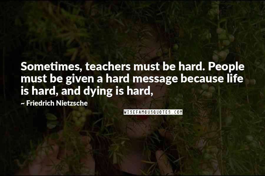 Friedrich Nietzsche Quotes: Sometimes, teachers must be hard. People must be given a hard message because life is hard, and dying is hard,