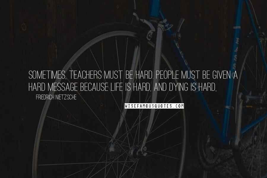 Friedrich Nietzsche Quotes: Sometimes, teachers must be hard. People must be given a hard message because life is hard, and dying is hard,