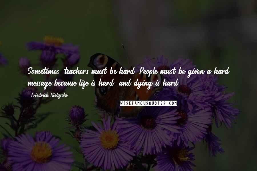 Friedrich Nietzsche Quotes: Sometimes, teachers must be hard. People must be given a hard message because life is hard, and dying is hard,