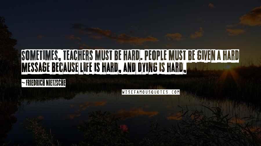 Friedrich Nietzsche Quotes: Sometimes, teachers must be hard. People must be given a hard message because life is hard, and dying is hard,