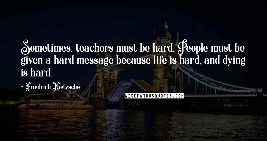 Friedrich Nietzsche Quotes: Sometimes, teachers must be hard. People must be given a hard message because life is hard, and dying is hard,